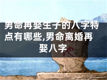 男命再娶生子的八字特点有哪些,男命离婚再娶八字