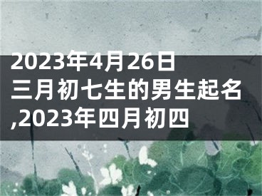 2023年4月26日三月初七生的男生起名,2023年四月初四