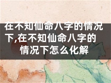 在不知仙命八字的情况下,在不知仙命八字的情况下怎么化解
