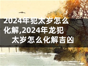 2024年犯太岁怎么化解,2024年龙犯太岁怎么化解吉凶