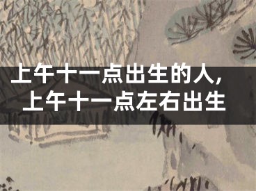 上午十一点出生的人,上午十一点左右出生