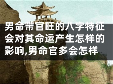 男命带官旺的八字特征会对其命运产生怎样的影响,男命官多会怎样