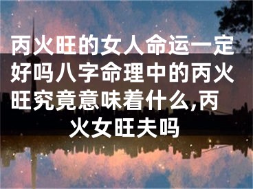 丙火旺的女人命运一定好吗八字命理中的丙火旺究竟意味着什么,丙火女旺夫吗