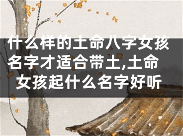 什么样的土命八字女孩名字才适合带土,土命女孩起什么名字好听