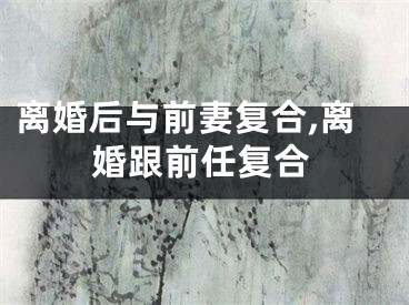 离婚后与前妻复合,离婚跟前任复合