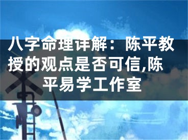 八字命理详解：陈平教授的观点是否可信,陈平易学工作室