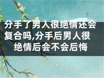 分手了男人很绝情还会复合吗,分手后男人很绝情后会不会后悔