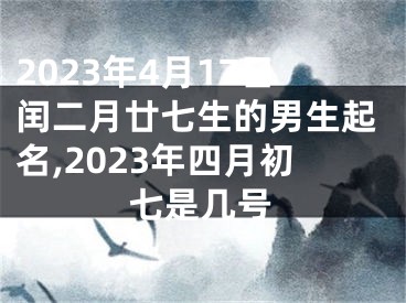 2023年4月17日闰二月廿七生的男生起名,2023年四月初七是几号