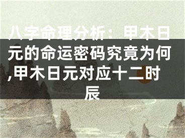 八字命理分析：甲木日元的命运密码究竟为何,甲木日元对应十二时辰