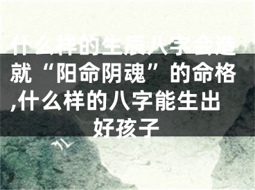 什么样的生辰八字会造就“阳命阴魂”的命格,什么样的八字能生出好孩子