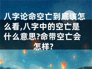 八字论命空亡到底该怎么看,八字中的空亡是什么意思?命带空亡会怎样?