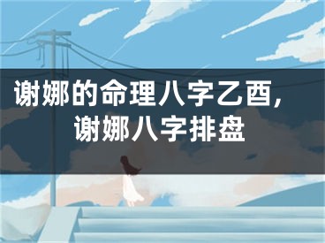 谢娜的命理八字乙酉,谢娜八字排盘