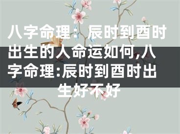 八字命理：辰时到酉时出生的人命运如何,八字命理:辰时到酉时出生好不好