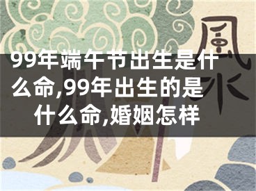99年端午节出生是什么命,99年出生的是什么命,婚姻怎样