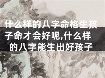 什么样的八字命格生孩子命才会好呢,什么样的八字能生出好孩子