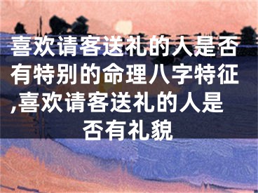 喜欢请客送礼的人是否有特别的命理八字特征,喜欢请客送礼的人是否有礼貌