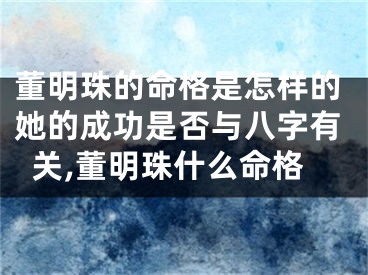 董明珠的命格是怎样的她的成功是否与八字有关,董明珠什么命格