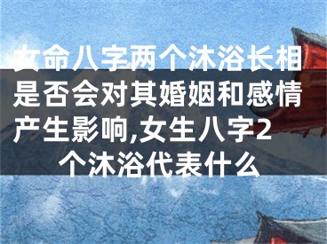 女命八字两个沐浴长相是否会对其婚姻和感情产生影响,女生八字2个沐浴代表什么
