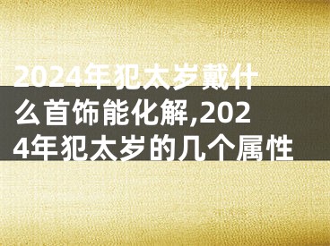 2024年犯太岁戴什么首饰能化解,2024年犯太岁的几个属性
