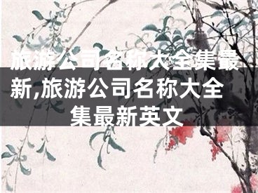 旅游公司名称大全集最新,旅游公司名称大全集最新英文