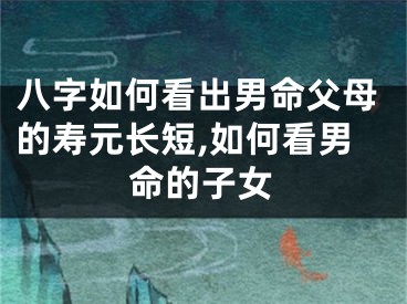 八字如何看出男命父母的寿元长短,如何看男命的子女