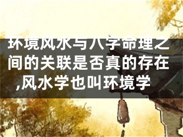 环境风水与八字命理之间的关联是否真的存在,风水学也叫环境学
