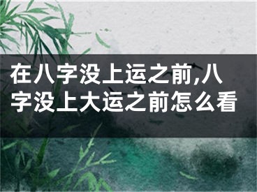 在八字没上运之前,八字没上大运之前怎么看