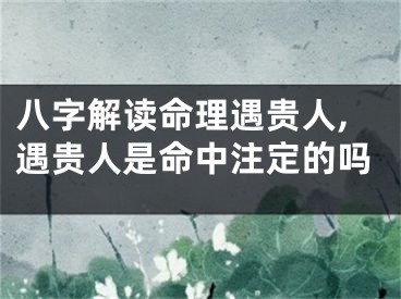 八字解读命理遇贵人,遇贵人是命中注定的吗