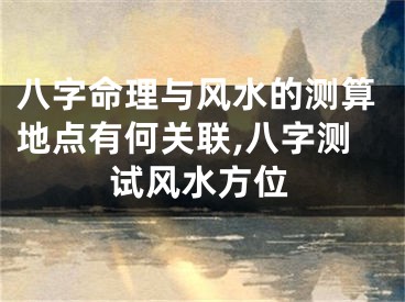 八字命理与风水的测算地点有何关联,八字测试风水方位