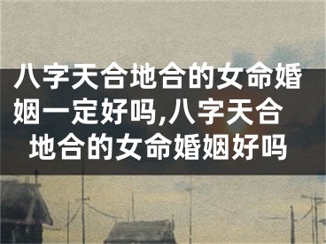 八字天合地合的女命婚姻一定好吗,八字天合地合的女命婚姻好吗