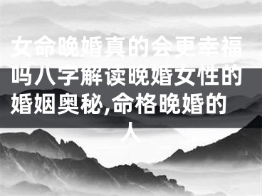 女命晚婚真的会更幸福吗八字解读晚婚女性的婚姻奥秘,命格晚婚的人