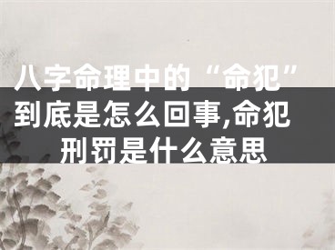 八字命理中的“命犯”到底是怎么回事,命犯刑罚是什么意思