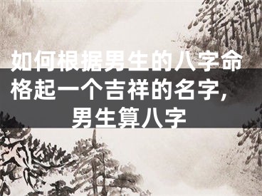 如何根据男生的八字命格起一个吉祥的名字,男生算八字