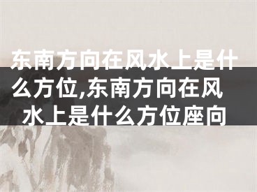 东南方向在风水上是什么方位,东南方向在风水上是什么方位座向