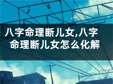 八字命理断儿女,八字命理断儿女怎么化解