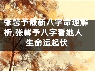 张馨予最新八字命理解析,张馨予八字看她人生命运起伏
