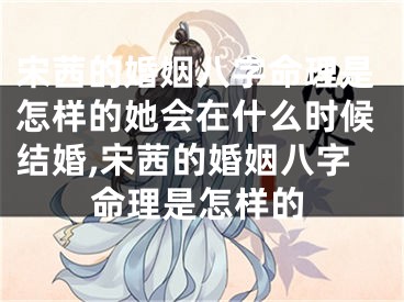 宋茜的婚姻八字命理是怎样的她会在什么时候结婚,宋茜的婚姻八字命理是怎样的