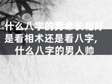 什么八字的男命长相好是看相术还是看八字,什么八字的男人帅