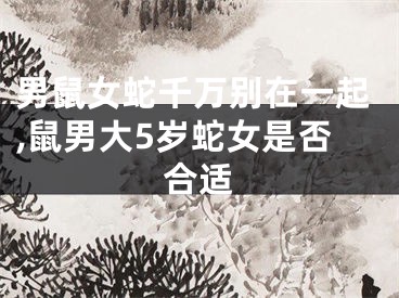 男鼠女蛇千万别在一起,鼠男大5岁蛇女是否合适