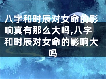 八字和时辰对女命的影响真有那么大吗,八字和时辰对女命的影响大吗