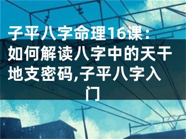 子平八字命理16课：如何解读八字中的天干地支密码,子平八字入门