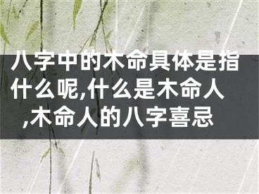 八字中的木命具体是指什么呢,什么是木命人,木命人的八字喜忌