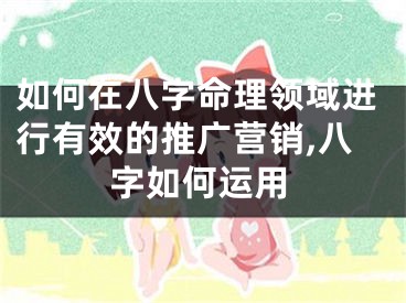 如何在八字命理领域进行有效的推广营销,八字如何运用