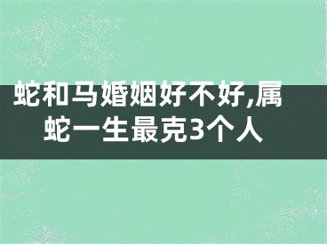 蛇和马婚姻好不好,属蛇一生最克3个人