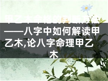 甲乙木命格的判断方法——八字中如何解读甲乙木,论八字命理甲乙木