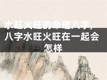 水旺火旺的命理八字,八字水旺火旺在一起会怎样