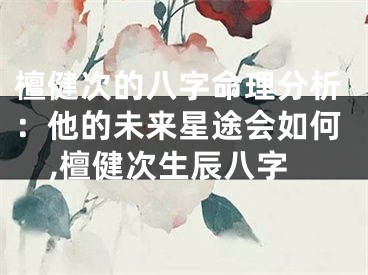 檀健次的八字命理分析：他的未来星途会如何,檀健次生辰八字