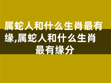 属蛇人和什么生肖最有缘,属蛇人和什么生肖最有缘分