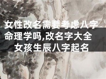 女性改名需要考虑八字命理学吗,改名字大全女孩生辰八字起名