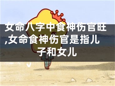 女命八字中食神伤官旺,女命食神伤官是指儿子和女儿